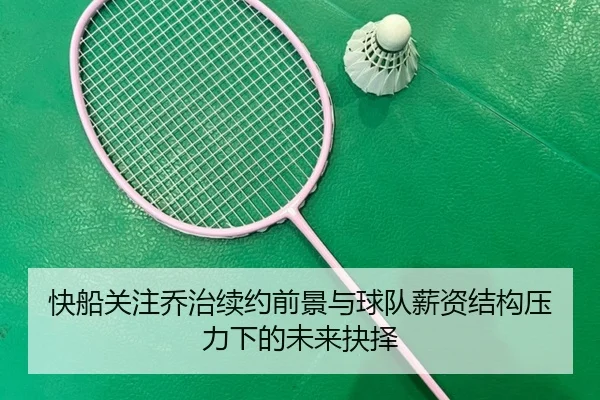 快船关注乔治续约前景与球队薪资结构压力下的未来抉择