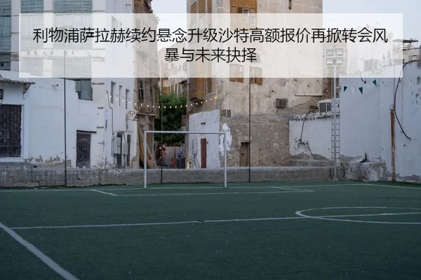 利物浦萨拉赫续约悬念升级沙特高额报价再掀转会风暴与未来抉择 | kaiyun