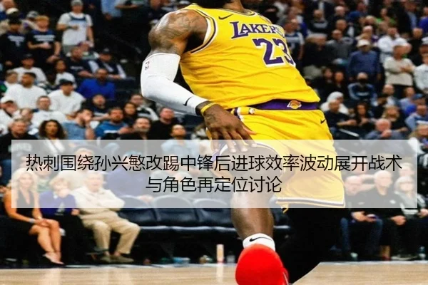 热刺围绕孙兴慜改踢中锋后进球效率波动展开战术与角色再定位讨论
