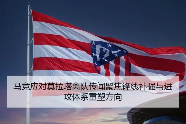 马竞应对莫拉塔离队传闻聚焦锋线补强与进攻体系重塑方向