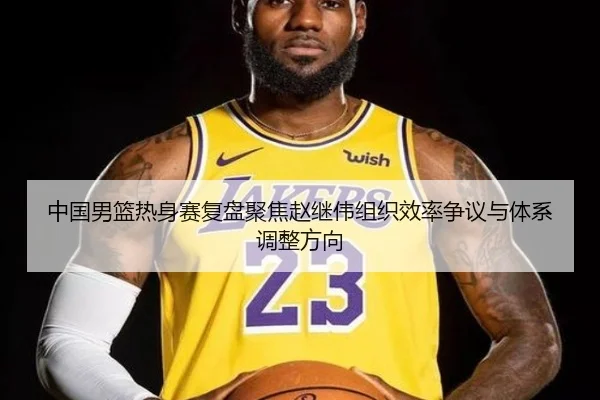 中国男篮热身赛复盘聚焦赵继伟组织效率争议与体系调整方向