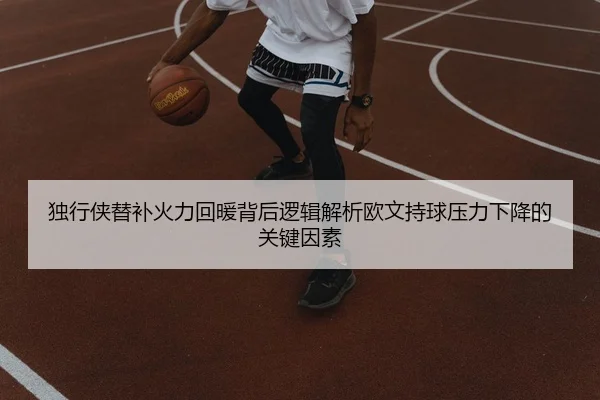 独行侠替补火力回暖背后逻辑解析欧文持球压力下降的关键因素