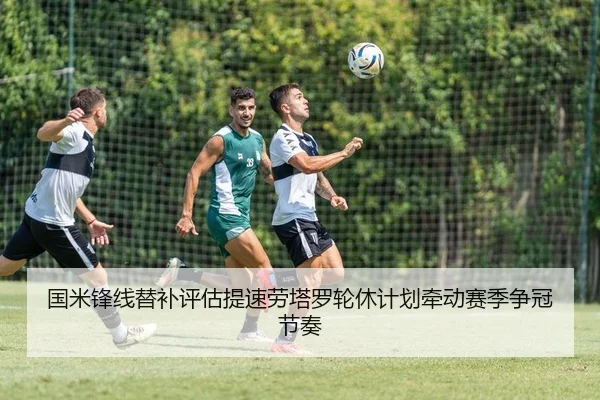 国米锋线替补评估提速劳塔罗轮休计划牵动赛季争冠节奏