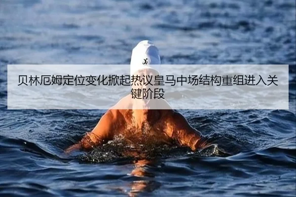 贝林厄姆定位变化掀起热议皇马中场结构重组进入关键阶段